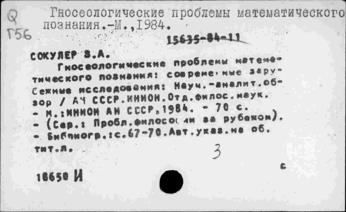 ﻿п Гносеологические проблемы ма1 познания.-М.,1984. •
Г5£>	' . г;'."
С0КУЛЕР8.А.
Гноеоологические проблемы метено* тимеского поенания: сое реме>ные зарубежные исследования: Неуч,-анолит.обзор / А*1 СССР. ИНИОН.Отд.Оилос.наук.
-	Н.:ИНИОН АН СССР,1?84. - 70 с.
-	(Сер.: Пробе.енлосо< ян аа рубеяом). • Вибпиогр.:с.67“70.Авт.укаа.на об.
тит.л. ■,
1885« И